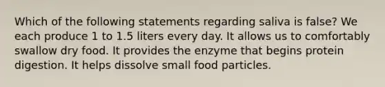 Which of the following statements regarding saliva is false? We each produce 1 to 1.5 liters every day. It allows us to comfortably swallow dry food. It provides the enzyme that begins protein digestion. It helps dissolve small food particles.