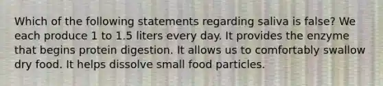 Which of the following statements regarding saliva is false? We each produce 1 to 1.5 liters every day. It provides the enzyme that begins protein digestion. It allows us to comfortably swallow dry food. It helps dissolve small food particles.