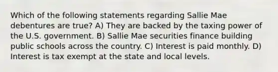 Which of the following statements regarding Sallie Mae debentures are true? A) They are backed by the taxing power of the U.S. government. B) Sallie Mae securities finance building public schools across the country. C) Interest is paid monthly. D) Interest is tax exempt at the state and local levels.