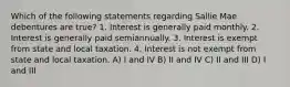 Which of the following statements regarding Sallie Mae debentures are true? 1. Interest is generally paid monthly. 2. Interest is generally paid semiannually. 3. Interest is exempt from state and local taxation. 4. Interest is not exempt from state and local taxation. A) I and IV B) II and IV C) II and III D) I and III