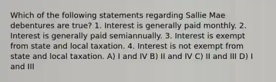 Which of the following statements regarding Sallie Mae debentures are true? 1. Interest is generally paid monthly. 2. Interest is generally paid semiannually. 3. Interest is exempt from state and local taxation. 4. Interest is not exempt from state and local taxation. A) I and IV B) II and IV C) II and III D) I and III