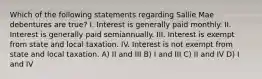 Which of the following statements regarding Sallie Mae debentures are true? I. Interest is generally paid monthly. II. Interest is generally paid semiannually. III. Interest is exempt from state and local taxation. IV. Interest is not exempt from state and local taxation. A) II and III B) I and III C) II and IV D) I and IV