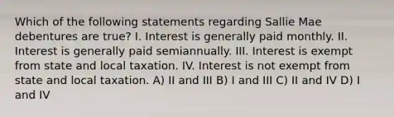 Which of the following statements regarding Sallie Mae debentures are true? I. Interest is generally paid monthly. II. Interest is generally paid semiannually. III. Interest is exempt from state and local taxation. IV. Interest is not exempt from state and local taxation. A) II and III B) I and III C) II and IV D) I and IV