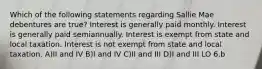 Which of the following statements regarding Sallie Mae debentures are true? Interest is generally paid monthly. Interest is generally paid semiannually. Interest is exempt from state and local taxation. Interest is not exempt from state and local taxation. A)II and IV B)I and IV C)II and III D)I and III LO 6.b