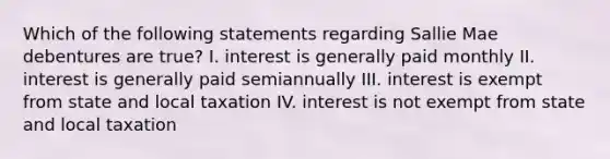 Which of the following statements regarding Sallie Mae debentures are true? I. interest is generally paid monthly II. interest is generally paid semiannually III. interest is exempt from state and local taxation IV. interest is not exempt from state and local taxation