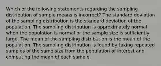 Which of the following statements regarding the sampling distribution of sample means is incorrect? The standard deviation of the sampling distribution is the standard deviation of the population. The sampling distribution is approximately normal when the population is normal or the sample size is sufficiently large. The mean of the sampling distribution is the mean of the population. The sampling distribution is found by taking repeated samples of the same size from the population of interest and computing the mean of each sample.