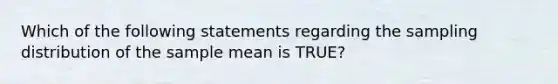 Which of the following statements regarding the sampling distribution of the sample mean is TRUE?