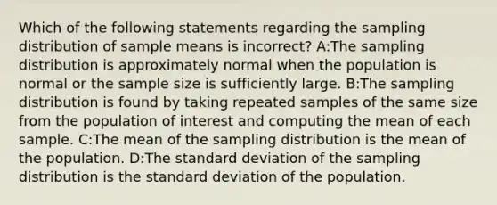 Which of the following statements regarding the sampling distribution of sample means is incorrect? A:The sampling distribution is approximately normal when the population is normal or the sample size is sufficiently large. B:The sampling distribution is found by taking repeated samples of the same size from the population of interest and computing the mean of each sample. C:The mean of the sampling distribution is the mean of the population. D:The <a href='https://www.questionai.com/knowledge/kqGUr1Cldy-standard-deviation' class='anchor-knowledge'>standard deviation</a> of the sampling distribution is the standard deviation of the population.