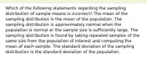 Which of the following statements regarding the sampling distribution of sample means is incorrect? The mean of the sampling distribution is the mean of the population. The sampling distribution is approximately normal when the population is normal or the sample size is sufficiently large. The sampling distribution is found by taking repeated samples of the same size from the population of interest and computing the mean of each sample. The standard deviation of the sampling distribution is the standard deviation of the population.