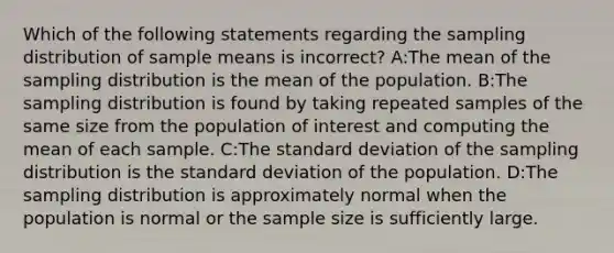 Which of the following statements regarding the sampling distribution of sample means is incorrect? A:The mean of the sampling distribution is the mean of the population. B:The sampling distribution is found by taking repeated samples of the same size from the population of interest and computing the mean of each sample. C:The standard deviation of the sampling distribution is the standard deviation of the population. D:The sampling distribution is approximately normal when the population is normal or the sample size is sufficiently large.