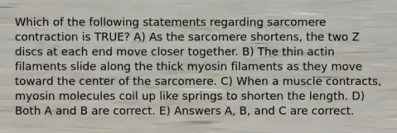 Which of the following statements regarding sarcomere contraction is TRUE? A) As the sarcomere shortens, the two Z discs at each end move closer together. B) The thin actin filaments slide along the thick myosin filaments as they move toward the center of the sarcomere. C) When a muscle contracts, myosin molecules coil up like springs to shorten the length. D) Both A and B are correct. E) Answers A, B, and C are correct.