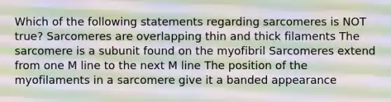 Which of the following statements regarding sarcomeres is NOT true? Sarcomeres are overlapping thin and thick filaments The sarcomere is a subunit found on the myofibril Sarcomeres extend from one M line to the next M line The position of the myofilaments in a sarcomere give it a banded appearance