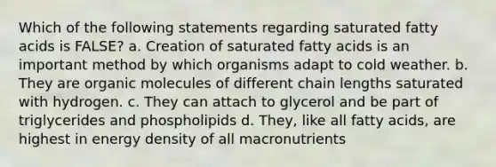 Which of the following statements regarding saturated fatty acids is FALSE? a. Creation of saturated fatty acids is an important method by which organisms adapt to cold weather. b. They are <a href='https://www.questionai.com/knowledge/kjUwUacPFG-organic-molecules' class='anchor-knowledge'>organic molecules</a> of different chain lengths saturated with hydrogen. c. They can attach to glycerol and be part of triglycerides and phospholipids d. They, like all fatty acids, are highest in energy density of all macronutrients