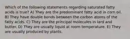 Which of the following statements regarding saturated fatty acids is true? A) They are the predominant fatty acid in corn oil. B) They have double bonds between the carbon atoms of the fatty acids. C) They are the principal molecules in lard and butter. D) They are usually liquid at room temperature. E) They are usually produced by plants.