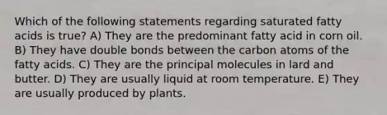 Which of the following statements regarding saturated fatty acids is true? A) They are the predominant fatty acid in corn oil. B) They have double bonds between the carbon atoms of the fatty acids. C) They are the principal molecules in lard and butter. D) They are usually liquid at room temperature. E) They are usually produced by plants.