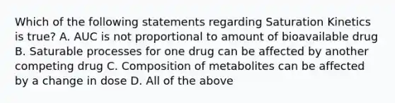 Which of the following statements regarding Saturation Kinetics is true? A. AUC is not proportional to amount of bioavailable drug B. Saturable processes for one drug can be affected by another competing drug C. Composition of metabolites can be affected by a change in dose D. All of the above