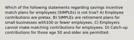 Which of the following statements regarding savings incentive match plans for employees (SIMPLEs) is not true? A) Employee contributions are pretax. B) SIMPLEs are retirement plans for small businesses with100 or fewer employees. C) Employers cannot make matching contributions for employees. D) Catch-up contributions for those age 50 and older are permitted.