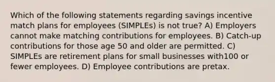 Which of the following statements regarding savings incentive match plans for employees (SIMPLEs) is not true? A) Employers cannot make matching contributions for employees. B) Catch-up contributions for those age 50 and older are permitted. C) SIMPLEs are retirement plans for small businesses with100 or fewer employees. D) Employee contributions are pretax.