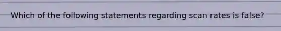 Which of the following statements regarding scan rates is false?