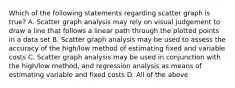 Which of the following statements regarding scatter graph is true? A. Scatter graph analysis may rely on visual judgement to draw a line that follows a linear path through the plotted points in a data set B. Scatter graph analysis may be used to assess the accuracy of the high/low method of estimating fixed and variable costs C. Scatter graph analysis may be used in conjunction with the high/low method, and regression analysis as means of estimating variable and fixed costs D. All of the above