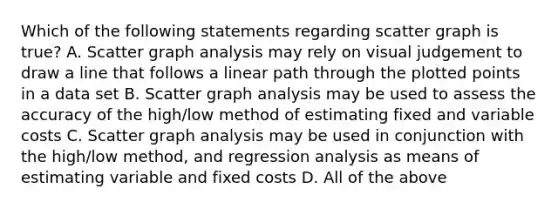 Which of the following statements regarding scatter graph is true? A. Scatter graph analysis may rely on visual judgement to draw a line that follows a linear path through the plotted points in a data set B. Scatter graph analysis may be used to assess the accuracy of the high/low method of estimating fixed and variable costs C. Scatter graph analysis may be used in conjunction with the high/low method, and regression analysis as means of estimating variable and fixed costs D. All of the above