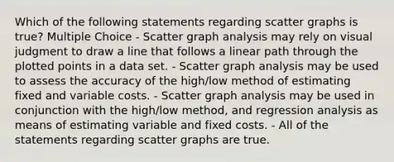 Which of the following statements regarding scatter graphs is true? Multiple Choice - Scatter graph analysis may rely on visual judgment to draw a line that follows a linear path through the plotted points in a data set. - Scatter graph analysis may be used to assess the accuracy of the high/low method of estimating fixed and variable costs. - Scatter graph analysis may be used in conjunction with the high/low method, and regression analysis as means of estimating variable and fixed costs. - All of the statements regarding scatter graphs are true.