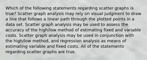 Which of the following statements regarding scatter graphs is true? Scatter graph analysis may rely on visual judgment to draw a line that follows a linear path through the plotted points in a data set. Scatter graph analysis may be used to assess the accuracy of the high/low method of estimating fixed and variable costs. Scatter graph analysis may be used in conjunction with the high/low method, and regression analysis as means of estimating variable and fixed costs. All of the statements regarding scatter graphs are true.