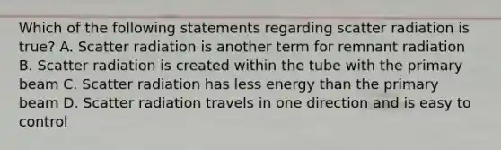 Which of the following statements regarding scatter radiation is true? A. Scatter radiation is another term for remnant radiation B. Scatter radiation is created within the tube with the primary beam C. Scatter radiation has less energy than the primary beam D. Scatter radiation travels in one direction and is easy to control