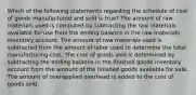 Which of the following statements regarding the schedule of cost of goods manufactured and sold is true? The amount of raw materials used is computed by subtracting the raw materials available for use from the ending balance in the raw materials inventory account. The amount of raw materials used is subtracted from the amount of labor used to determine the total manufacturing cost. The cost of goods sold is determined by subtracting the ending balance in the finished goods inventory account from the amount of the finished goods available for sale. The amount of overapplied overhead is added to the cost of goods sold.