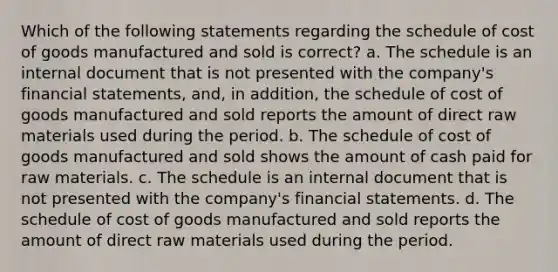 Which of the following statements regarding the schedule of cost of goods manufactured and sold is correct? a. The schedule is an internal document that is not presented with the company's financial statements, and, in addition, the schedule of cost of goods manufactured and sold reports the amount of direct raw materials used during the period. b. The schedule of cost of goods manufactured and sold shows the amount of cash paid for raw materials. c. The schedule is an internal document that is not presented with the company's financial statements. d. The schedule of cost of goods manufactured and sold reports the amount of direct raw materials used during the period.