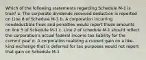 Which of the following statements regarding Schedule M-1 is true? a. The corporate dividends-received deduction is reported on Line 8 of Schedule M-1 b. A corporation incurring nondeductible fines and penalties would report those amounts on line 5 of Schedule M-1 c. Line 2 of schedule M-1 should reflect the corporation's actual federal income tax liability for the current year d. A corporation realizing a current gain on a like-kind exchange that is deferred for tax purposes would not report that gain on Schedule M-1