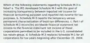 Which of the following statements regarding Schedule M-3 is false? a. The IRS developed Schedule M-3 with the goal of increasing transparency between reported net income for financial accounting purposes and reported net income for tax purposes. b. Schedule M-3 reports the temporary versus permanent characterization of book-tax differences. c. Part I of Schedule M-3 reconciles worldwide financial statement net income to the financial statement net income of those corporations permitted to be included in the U.S. consolidated tax return group. d. Schedule M-3 replaces Schedule M-1 for all corporations for tax years beginning after December 31, 2004.