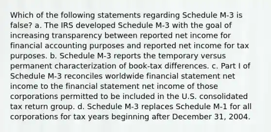 Which of the following statements regarding Schedule M-3 is false? a. The IRS developed Schedule M-3 with the goal of increasing transparency between reported net income for financial accounting purposes and reported net income for tax purposes. b. Schedule M-3 reports the temporary versus permanent characterization of book-tax differences. c. Part I of Schedule M-3 reconciles worldwide financial statement net income to the financial statement net income of those corporations permitted to be included in the U.S. consolidated tax return group. d. Schedule M-3 replaces Schedule M-1 for all corporations for tax years beginning after December 31, 2004.