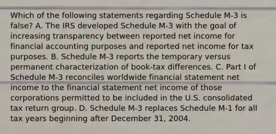 Which of the following statements regarding Schedule M-3 is false? A. The IRS developed Schedule M-3 with the goal of increasing transparency between reported net income for financial accounting purposes and reported net income for tax purposes. B. Schedule M-3 reports the temporary versus permanent characterization of book-tax differences. C. Part I of Schedule M-3 reconciles worldwide financial statement net income to the financial statement net income of those corporations permitted to be included in the U.S. consolidated tax return group. D. Schedule M-3 replaces Schedule M-1 for all tax years beginning after December 31, 2004.