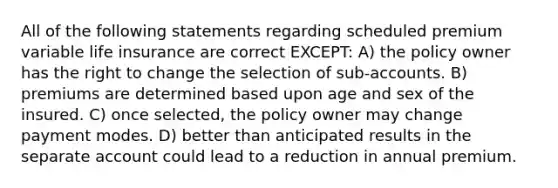 All of the following statements regarding scheduled premium variable life insurance are correct EXCEPT: A) the policy owner has the right to change the selection of sub-accounts. B) premiums are determined based upon age and sex of the insured. C) once selected, the policy owner may change payment modes. D) better than anticipated results in the separate account could lead to a reduction in annual premium.