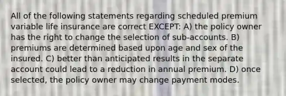 All of the following statements regarding scheduled premium variable life insurance are correct EXCEPT: A) the policy owner has the right to change the selection of sub-accounts. B) premiums are determined based upon age and sex of the insured. C) better than anticipated results in the separate account could lead to a reduction in annual premium. D) once selected, the policy owner may change payment modes.