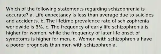 Which of the following statements regarding schizophrenia is accurate? a. Life expectancy is less than average due to suicides and accidents. b. The lifetime prevalence rate of schizophrenia worldwide is 3%. c. The frequency of early life schizophrenia is higher for women, while the frequency of later life onset of symptoms is higher for men. d. Women with schizophrenia have a poorer prognosis than men with schizophrenia.