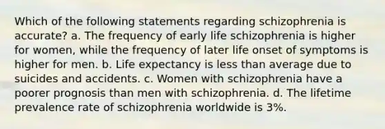 Which of the following statements regarding schizophrenia is accurate? a. The frequency of early life schizophrenia is higher for women, while the frequency of later life onset of symptoms is higher for men. b. Life expectancy is less than average due to suicides and accidents. c. Women with schizophrenia have a poorer prognosis than men with schizophrenia. d. The lifetime prevalence rate of schizophrenia worldwide is 3%.