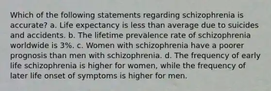 Which of the following statements regarding schizophrenia is accurate? a. Life expectancy is <a href='https://www.questionai.com/knowledge/k7BtlYpAMX-less-than' class='anchor-knowledge'>less than</a> average due to suicides and accidents. b. The lifetime prevalence rate of schizophrenia worldwide is 3%. c. Women with schizophrenia have a poorer prognosis than men with schizophrenia. d. The frequency of early life schizophrenia is higher for women, while the frequency of later life onset of symptoms is higher for men.