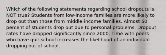 Which of the following statements regarding school dropouts is NOT true? Students from low-income families are more likely to drop out than those from middle-income families. Almost 50 percent of students drop out due to personal problems. Dropout rates have dropped significantly since 2000. Time with peers who have quit school increases the likelihood of an individual dropping out of school.