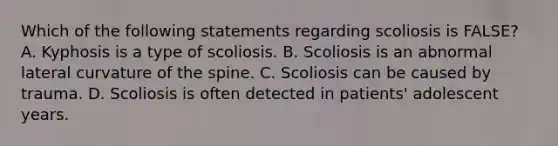 Which of the following statements regarding scoliosis is FALSE? A. Kyphosis is a type of scoliosis. B. Scoliosis is an abnormal lateral curvature of the spine. C. Scoliosis can be caused by trauma. D. Scoliosis is often detected in patients' adolescent years.