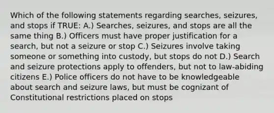 Which of the following statements regarding searches, seizures, and stops if TRUE: A.) Searches, seizures, and stops are all the same thing B.) Officers must have proper justification for a search, but not a seizure or stop C.) Seizures involve taking someone or something into custody, but stops do not D.) Search and seizure protections apply to offenders, but not to law-abiding citizens E.) Police officers do not have to be knowledgeable about search and seizure laws, but must be cognizant of Constitutional restrictions placed on stops