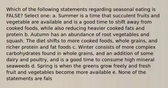 Which of the following statements regarding seasonal eating is FALSE? Select one: a. Summer is a time that succulent fruits and vegetable are available and is a good time to shift away from cooked foods, while also reducing heavier cooked fats and protein b. Autumn has an abundance of root vegetables and squash. The diet shifts to more cooked foods, whole grains, and richer protein and fat foods c. Winter consists of more complex carbohydrates found in whole grains, and an addition of some dairy and poultry, and is a good time to consume high mineral seaweeds d. Spring is when the greens grow freely and fresh fruit and vegetables become more available e. None of the statements are fals