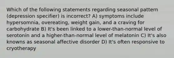 Which of the following statements regarding seasonal pattern (depression specifier) is incorrect? A) symptoms include hypersomnia, overeating, weight gain, and a craving for carbohydrate B) It's been linked to a lower-than-normal level of serotonin and a higher-than-normal level of melatonin C) It's also knowns as seasonal affective disorder D) It's often responsive to cryotherapy