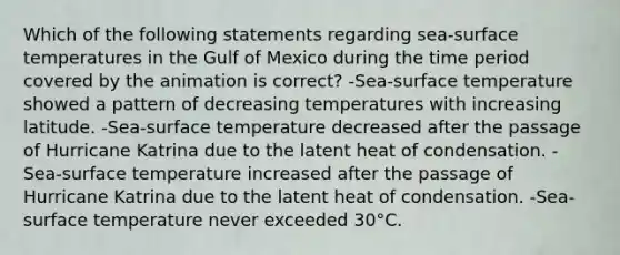 Which of the following statements regarding sea-surface temperatures in the Gulf of Mexico during the time period covered by the animation is correct? -Sea-surface temperature showed a pattern of decreasing temperatures with increasing latitude. -Sea-surface temperature decreased after the passage of Hurricane Katrina due to the latent heat of condensation. -Sea-surface temperature increased after the passage of Hurricane Katrina due to the latent heat of condensation. -Sea-surface temperature never exceeded 30°C.