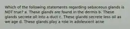Which of the following statements regarding sebaceous glands is NOT true? a. These glands are found in the dermis b. These glands secrete oil into a duct c. These glands secrete less oil as we age d. These glands play a role in adolescent acne