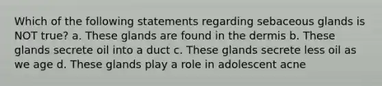Which of the following statements regarding sebaceous glands is NOT true? a. These glands are found in the dermis b. These glands secrete oil into a duct c. These glands secrete less oil as we age d. These glands play a role in adolescent acne