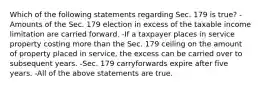 Which of the following statements regarding Sec. 179 is true? -Amounts of the Sec. 179 election in excess of the taxable income limitation are carried forward. -If a taxpayer places in service property costing more than the Sec. 179 ceiling on the amount of property placed in service, the excess can be carried over to subsequent years. -Sec. 179 carryforwards expire after five years. -All of the above statements are true.