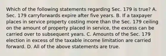 Which of the following statements regarding Sec. 179 is true​? A. Sec. 179 carryforwards expire after five years. B. If a taxpayer places in service property costing more than the Sec. 179 ceiling on the amount of property placed in​ service, the excess can be carried over to subsequent years. C. Amounts of the Sec. 179 election in excess of the taxable income limitation are carried forward. D. All of the above statements are true.