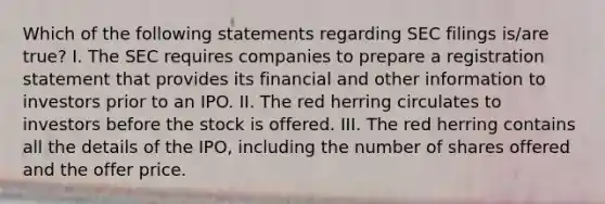 Which of the following statements regarding SEC filings is/are true? I. The SEC requires companies to prepare a registration statement that provides its financial and other information to investors prior to an IPO. II. The red herring circulates to investors before the stock is offered. III. The red herring contains all the details of the IPO, including the number of shares offered and the offer price.